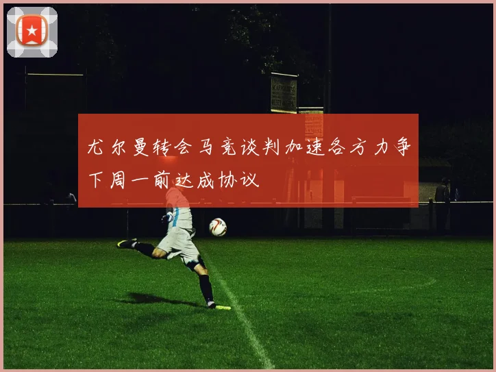 尤尔曼转会马竞谈判加速各方力争下周一前达成协议