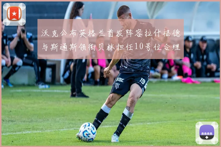 沃克公布英格兰首发阵容拉什福德与斯通斯领衔贝林担任10号位合理性分析