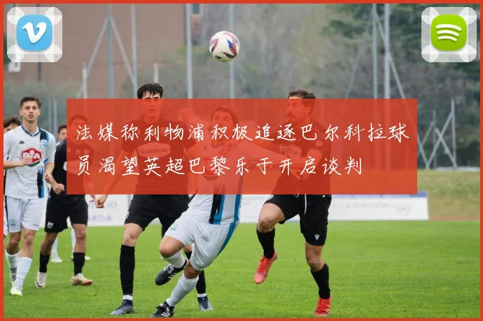 法媒称利物浦积极追逐巴尔科拉球员渴望英超巴黎乐于开启谈判