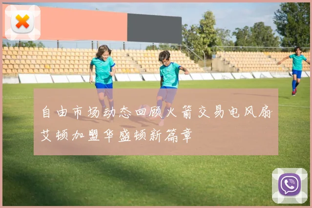 自由市场动态回顾火箭交易电风扇艾顿加盟华盛顿新篇章
