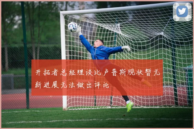 开拓者总经理谈比卢普斯现状暂无新进展无法做出评论