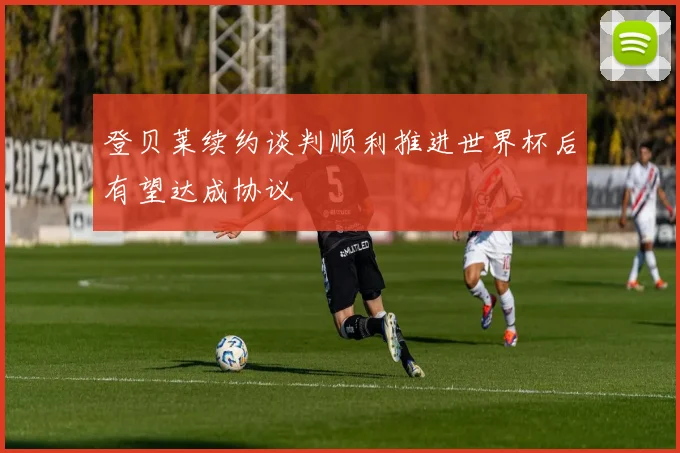 登贝莱续约谈判顺利推进世界杯后有望达成协议