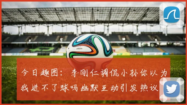 今日趣图：李刚仁调侃小孙你以为我进不了球吗幽默互动引发热议