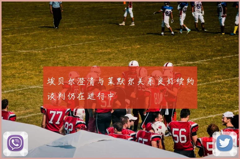 埃贝尔澄清与莱默尔关系良好续约谈判仍在进行中