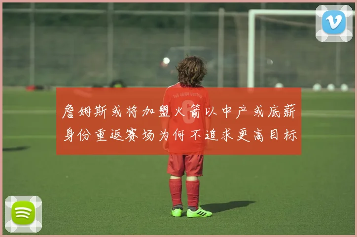 詹姆斯或将加盟火箭以中产或底薪身份重返赛场为何不追求更高目标