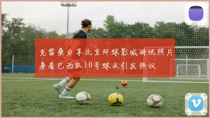 克雷桑分享北京环球影城游玩照片身着巴西队10号球衣引发热议