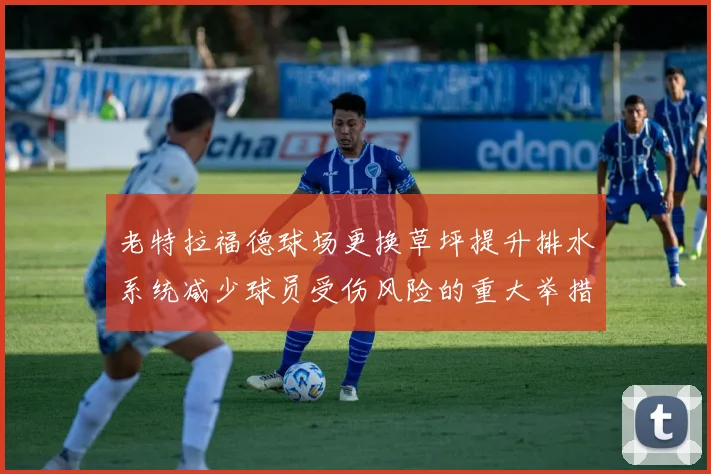 老特拉福德球场更换草坪提升排水系统减少球员受伤风险的重大举措