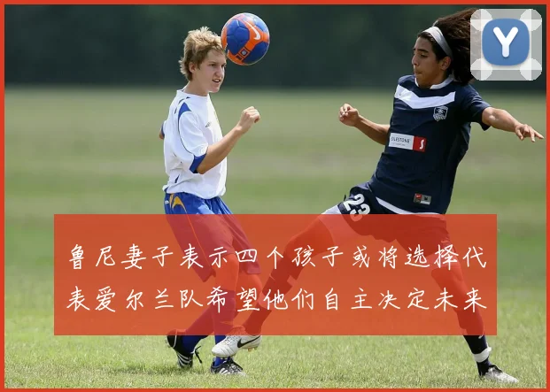 鲁尼妻子表示四个孩子或将选择代表爱尔兰队希望他们自主决定未来方向