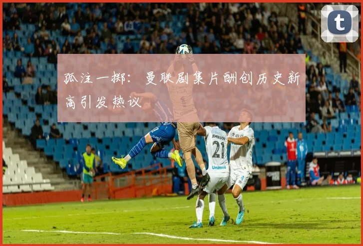 孤注一掷：曼联剧集片酬创历史新高引发热议