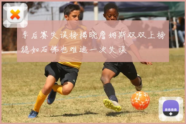 季后赛失误榜揭晓詹姆斯双双上榜稳如石佛也难逃一次失误