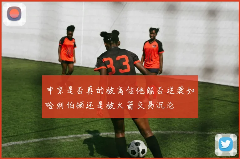 申京是否真的被高估他能否逆袭如哈利伯顿还是被火箭交易沉沦