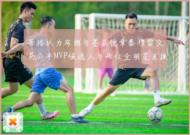 蒂格认为布朗与墨菲德章泰穆雷交易公平MVP候选人与两位全明星互换合理性分析