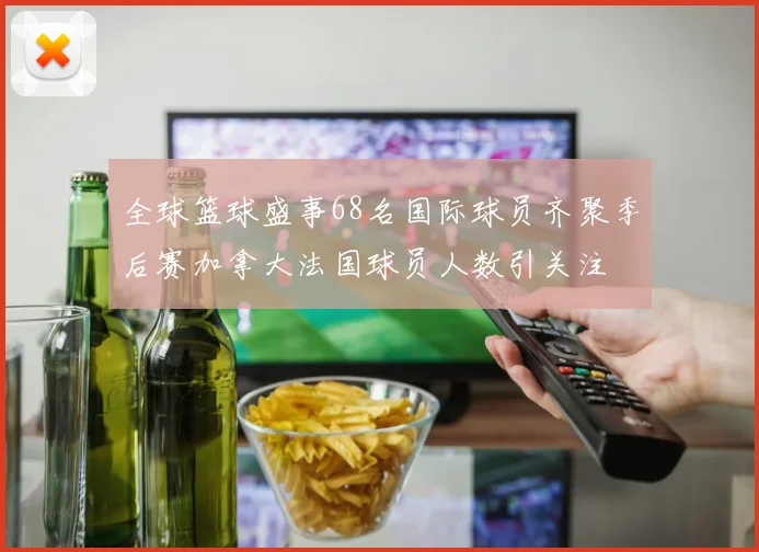 全球篮球盛事68名国际球员齐聚季后赛加拿大法国球员人数引关注