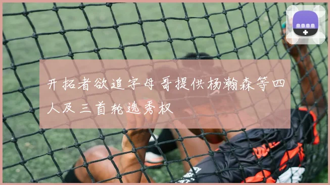 开拓者欲追字母哥提供杨瀚森等四人及三首轮选秀权